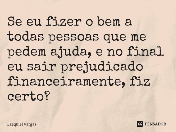 Se eu fizer o bem ⁠a todas pessoas que me pedem ajuda, e no final eu sair prejudicado financeiramente, fiz certo?... Frase de Ezequiel Vargas.
