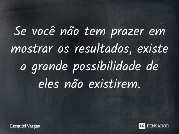 Se você não tem prazer em mostrar os resultados, existe a grande possibilidade de eles não existirem.... Frase de Ezequiel Vargas.