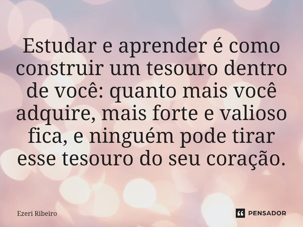 ⁠Estudar e aprender é como construir um tesouro dentro de você: quanto mais você adquire, mais forte e valioso fica, e ninguém pode tirar esse tesouro do seu co... Frase de Ezeri Ribeiro.