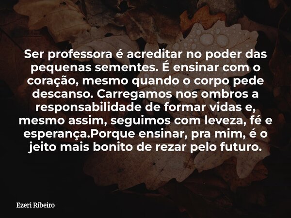 Ser professora é acreditar no poder das pequenas sementes. É ensinar com o coração, mesmo quando o corpo pede descanso. Carregamos nos ombros a responsabilidade... Frase de Ezeri Ribeiro.