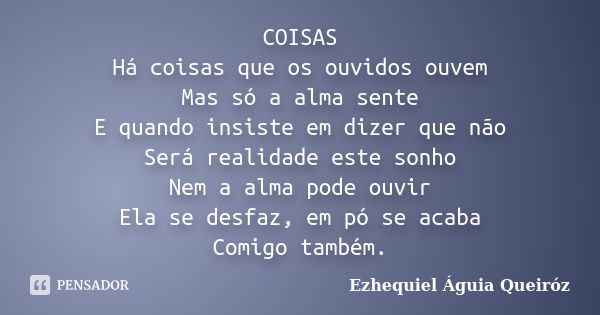 COISAS Há coisas que os ouvidos ouvem Mas só a alma sente E quando insiste em dizer que não Será realidade este sonho Nem a alma pode ouvir Ela se desfaz, em pó... Frase de Ezhequiel Águia Queiróz.