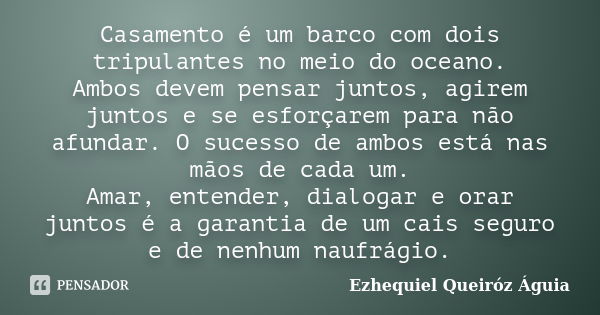 Casamento é um barco com dois tripulantes no meio do oceano. Ambos devem pensar juntos, agirem juntos e se esforçarem para não afundar. O sucesso de ambos está ... Frase de Ezhequiel Queiróz Águia.