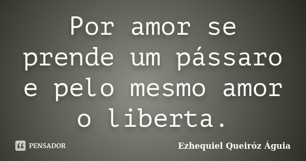 Por amor se prende um pássaro e pelo mesmo amor o liberta.... Frase de Ezhequiel Queiróz Águia.