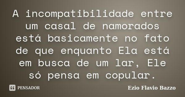 A incompatibilidade entre um casal de namorados está basicamente no fato de que enquanto Ela está em busca de um lar, Ele só pensa em copular.... Frase de Ezio Flavio Bazzo.