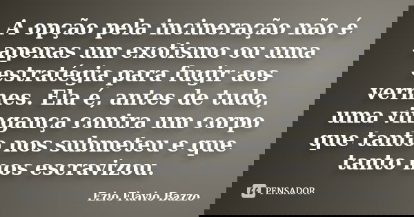 A opção pela incineração não é apenas um exotismo ou uma estratégia para fugir aos vermes. Ela é, antes de tudo, uma vingança contra um corpo que tanto nos subm... Frase de Ezio Flavio Bazzo.
