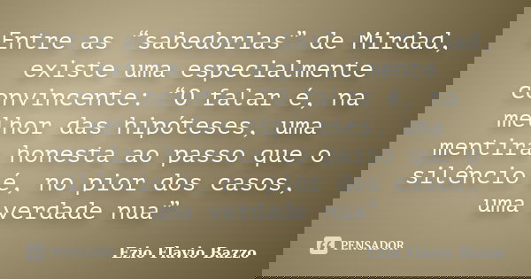 Entre as “sabedorias” de Mirdad, existe uma especialmente convincente: “O falar é, na melhor das hipóteses, uma mentira honesta ao passo que o silêncio é, no pi... Frase de Ezio Flavio Bazzo.