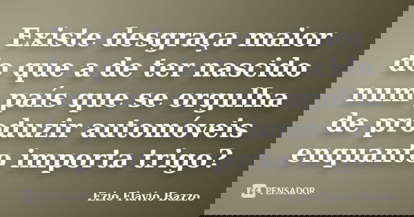 Existe desgraça maior do que a de ter nascido num país que se orgulha de produzir automóveis enquanto importa trigo?... Frase de Ezio Flavio Bazzo.