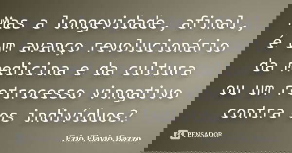Mas a longevidade, afinal, é um avanço revolucionário da medicina e da cultura ou um retrocesso vingativo contra os indivíduos?... Frase de Ezio Flavio Bazzo.