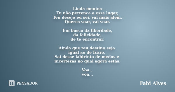 Linda menina Tu não pertence a esse lugar, Teu desejo eu sei, vai mais além, Queres voar, vai voar. Em busca da liberdade, da felicidade, de te encontrar. Ainda... Frase de Fabi Alves.