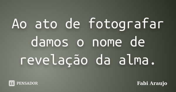 Ao ato de fotografar damos o nome de revelação da alma.... Frase de Fabi Araújo.