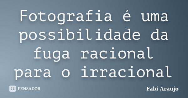 Fotografia é uma possibilidade da fuga racional para o irracional... Frase de Fabi Araujo.