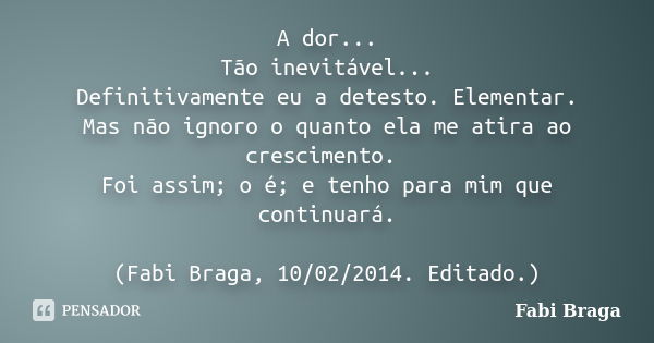 A dor... Tão inevitável... Definitivamente eu a detesto. Elementar. Mas não ignoro o quanto ela me atira ao crescimento. Foi assim; o é; e tenho para mim que co... Frase de Fabi Braga.