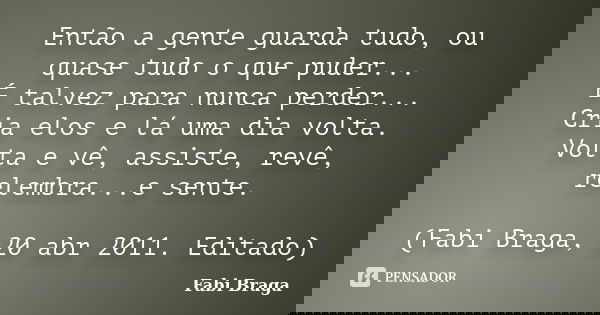 Então a gente guarda tudo, ou quase tudo o que puder... É talvez para nunca perder... Cria elos e lá uma dia volta. Volta e vê, assiste, revê, relembra...e sent... Frase de Fabi Braga.