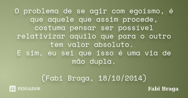 O problema de se agir com egoísmo, é que aquele que assim procede, costuma pensar ser possível relativizar aquilo que para o outro tem valor absoluto. E sim, eu... Frase de Fabi Braga.