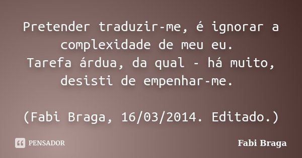 Pretender traduzir-me, é ignorar a complexidade de meu eu. Tarefa árdua, da qual - há muito, desisti de empenhar-me. (Fabi Braga, 16/03/2014. Editado.)... Frase de Fabi Braga.