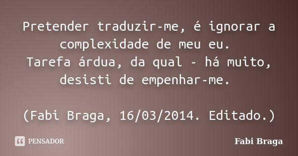 Pretender traduzir-me, é ignorar a complexidade de meu eu. Tarefa árdua, da qual - há muito, desisti de empenhar-me. (Fabi Braga, 16/03/2014. Editado.)... Frase de Fabi Braga.