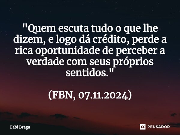 ⁠"Quem escuta tudo o que lhe dizem, e logo dá crédito, perde a rica oportunidade de perceber a verdade com seus próprios sentidos." (FBN, 07.11.2024)... Frase de Fabi Braga.