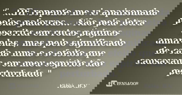 "...DE repente me vi apaixonada pelas palavras... Não pela letra escrita em rotas páginas amarelas, mas pelo significado de cada uma e o efeito que causava... Frase de Fábia .B.V..