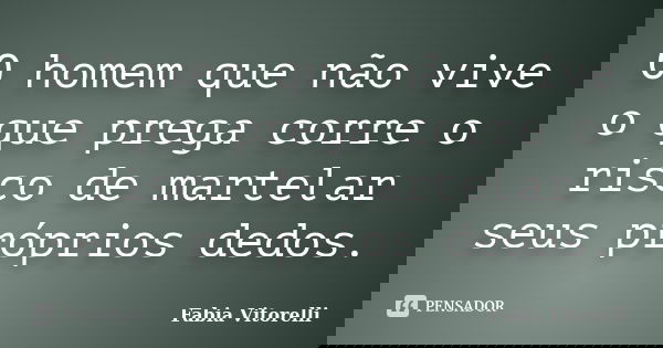 O homem que não vive o que prega corre o risco de martelar seus próprios dedos.... Frase de Fabia Vitorelli.