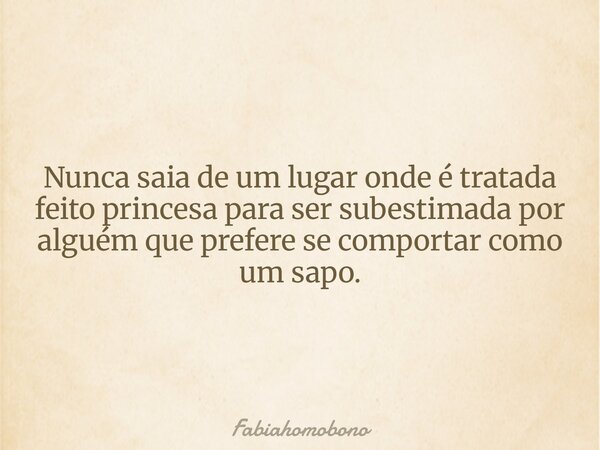 Nunca saia de um lugar onde é tratada feito princesa para ser subestimada por alguém que prefere se comportar como um sapo.... Frase de fabiahomobono.