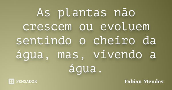 As plantas não crescem ou evoluem sentindo o cheiro da água, mas, vivendo a água.... Frase de Fabian Mendes.