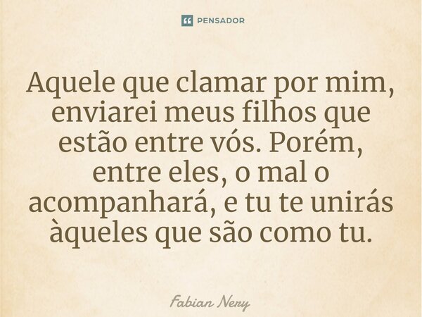 ⁠Aquele que clamar por mim, enviarei meus filhos que estão entre vós. Porém, entre eles, o mal o acompanhará, e tu te unirás àqueles que são como tu.... Frase de Fabian nery.