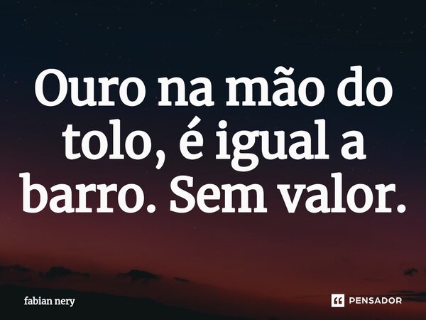 ⁠Ouro na mão do tolo, é igual a barro. Sem valor.... Frase de Fabian nery.