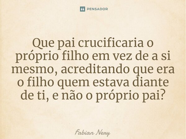 ⁠Que pai crucificaria o próprio filho em vez de a si mesmo, acreditando que era o filho quem estava diante de ti, e não o próprio pai?... Frase de Fabian nery.