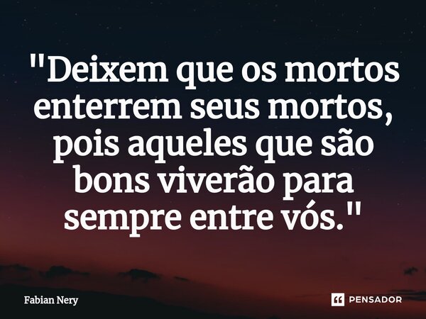 ⁠"Deixem que os mortos enterrem seus mortos, pois aqueles que são bons viverão para sempre entre vós."... Frase de Fabian nery.