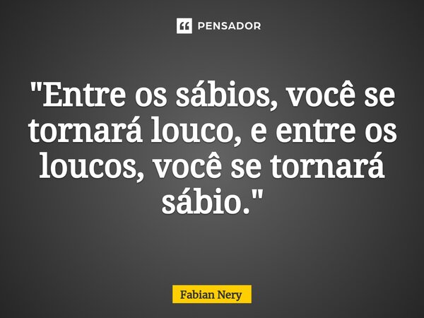 ⁠"Entre os sábios, você se tornará louco, e entre os loucos, você se tornará sábio."... Frase de Fabian nery.