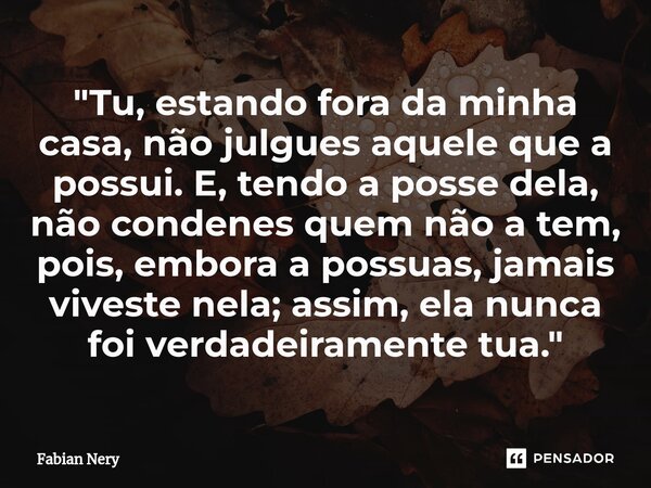 "Tu, estando fora da minha casa, não julgues aquele que a possui. E, tendo a posse dela, não condenes quem não a tem, pois, embora a possuas, jamais vives... Frase de Fabian nery.