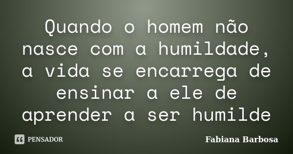Quando o homem não nasce com a humildade, a vida se encarrega de ensinar a ele de aprender a ser humilde... Frase de Fabiana Barbosa.
