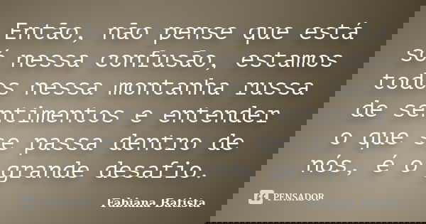 Então, não pense que está só nessa confusão, estamos todos nessa montanha russa de sentimentos e entender o que se passa dentro de nós, é o grande desafio.... Frase de Fabiana Batista.