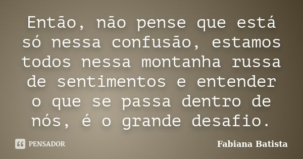 Então, não pense que está só nessa confusão, estamos todos nessa montanha russa de sentimentos e entender o que se passa dentro de nós, é o grande desafio.... Frase de Fabiana Batista.