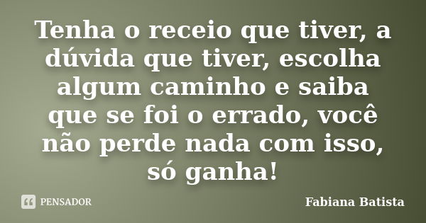 Tenha o receio que tiver, a dúvida que tiver, escolha algum caminho e saiba que se foi o errado, você não perde nada com isso, só ganha!... Frase de Fabiana Batista.