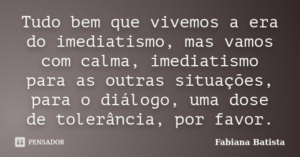 Tudo bem que vivemos a era do imediatismo, mas vamos com calma, imediatismo para as outras situações, para o diálogo, uma dose de tolerância, por favor.... Frase de Fabiana Batista.