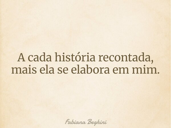 A cada história recontada, mais ela se elabora em mim.... Frase de Fabiana Beghini.