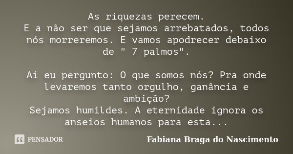 As riquezas perecem. E a não ser que sejamos arrebatados, todos nós morreremos. E vamos apodrecer debaixo de " 7 palmos". Aí eu pergunto: O que somos ... Frase de Fabiana Braga do Nascimento.