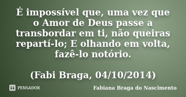 É impossível que, uma vez que o Amor de Deus passe a transbordar em ti, não queiras repartí-lo; E olhando em volta, fazê-lo notório. (Fabi Braga, 04/10/2014)... Frase de Fabiana Braga do Nascimento.