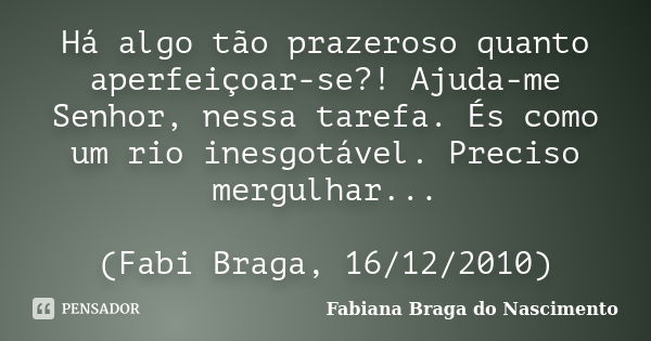 Há algo tão prazeroso quanto aperfeiçoar-se?! Ajuda-me Senhor, nessa tarefa. És como um rio inesgotável. Preciso mergulhar... (Fabi Braga, 16/12/2010)... Frase de Fabiana Braga do Nascimento.