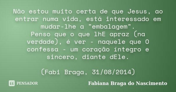 Não estou muito certa de que Jesus, ao entrar numa vida, está interessado em mudar-lhe a "embalagem". Penso que o que lhE apraz (na verdade), é ver - ... Frase de Fabiana Braga do Nascimento.