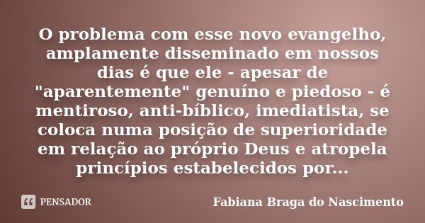 O problema com esse novo evangelho, amplamente disseminado em nossos dias é que ele - apesar de "aparentemente" genuíno e piedoso - é mentiroso, anti-... Frase de Fabiana Braga do Nascimento.