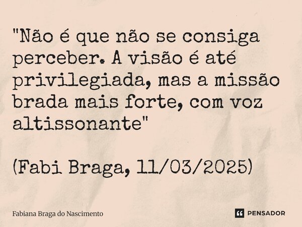 ⁠"Não é que não se consiga perceber. A visão é até privilegiada, mas a missão brada mais forte, com voz altissonante" (Fabi Braga, 11/03/2025)... Frase de Fabiana Braga do Nascimento.