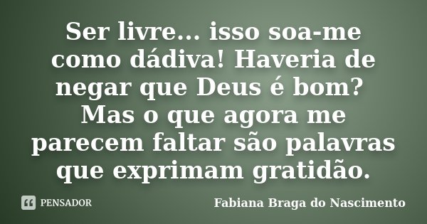 Ser livre... isso soa-me como dádiva! Haveria de negar que Deus é bom? Mas o que agora me parecem faltar são palavras que exprimam gratidão.... Frase de Fabiana Braga do Nascimento.