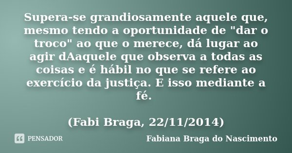 Supera-se grandiosamente aquele que, mesmo tendo a oportunidade de "dar o troco" ao que o merece, dá lugar ao agir dAaquele que observa a todas as coi... Frase de Fabiana Braga do Nascimento.