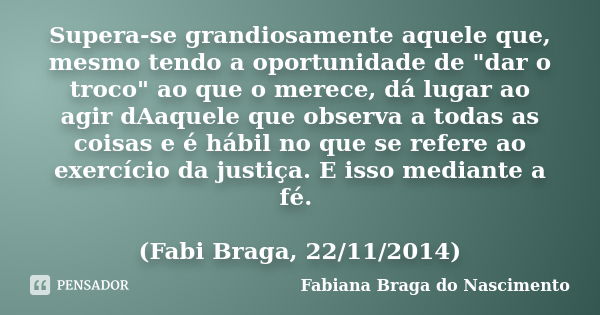 Supera-se grandiosamente aquele que, mesmo tendo a oportunidade de "dar o troco" ao que o merece, dá lugar ao agir dAaquele que observa a todas as coi... Frase de Fabiana Braga do Nascimento.