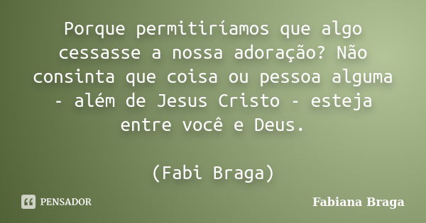 Porque permitiríamos que algo cessasse a nossa adoração? Não consinta que coisa ou pessoa alguma - além de Jesus Cristo - esteja entre você e Deus. (Fabi Braga)... Frase de Fabiana Braga.