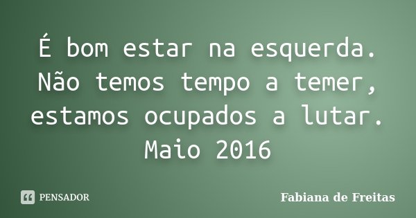 É bom estar na esquerda. Não temos tempo a temer, estamos ocupados a lutar. Maio 2016... Frase de Fabiana de Freitas.