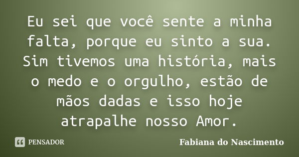 Eu sei que você sente a minha falta, porque eu sinto a sua. Sim tivemos uma história, mais o medo e o orgulho, estão de mãos dadas e isso hoje atrapalhe nosso A... Frase de Fabiana do Nascimento.