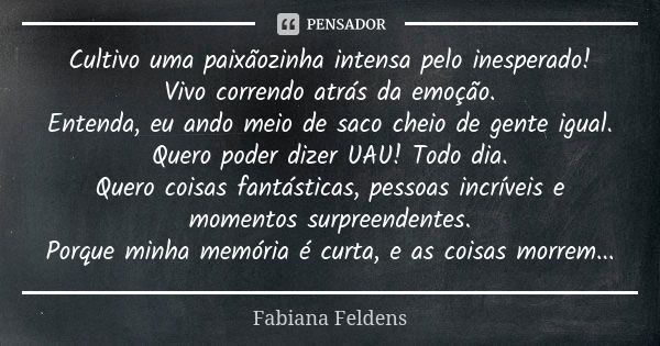 Cultivo uma paixãozinha intensa pelo inesperado! Vivo correndo atrás da emoção. Entenda, eu ando meio de saco cheio de gente igual. Quero poder dizer UAU! Todo ... Frase de Fabiana Feldens.